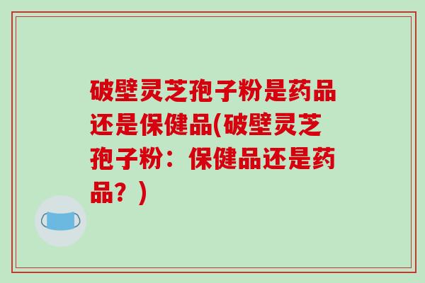 破壁灵芝孢子粉是药品还是保健品(破壁灵芝孢子粉：保健品还是药品？)