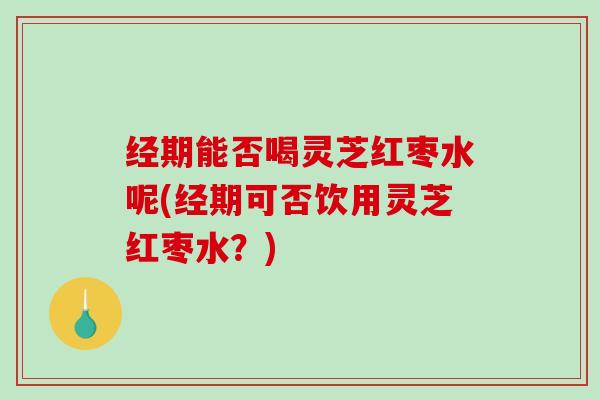 经期能否喝灵芝红枣水呢(经期可否饮用灵芝红枣水？)