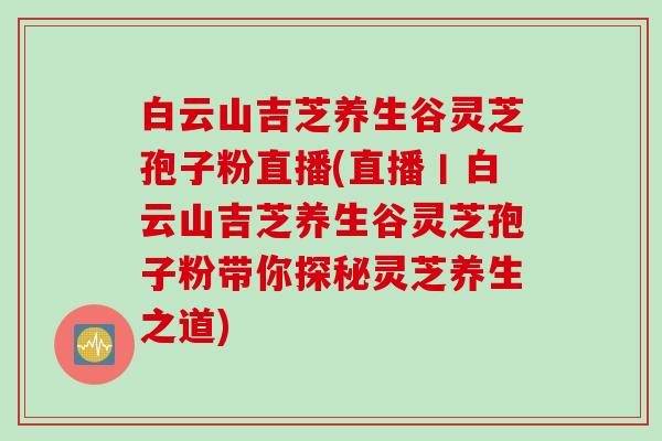 白云山吉芝养生谷灵芝孢子粉直播(直播丨白云山吉芝养生谷灵芝孢子粉带你探秘灵芝养生之道)