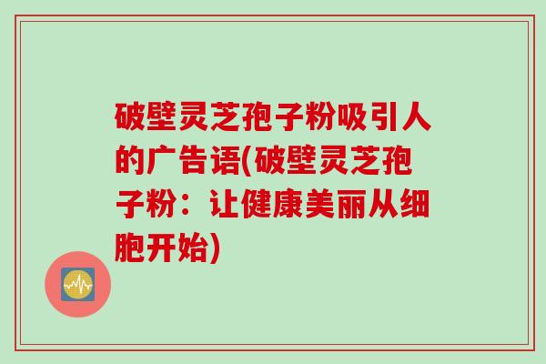 破壁灵芝孢子粉吸引人的广告语(破壁灵芝孢子粉：让健康美丽从细胞开始)