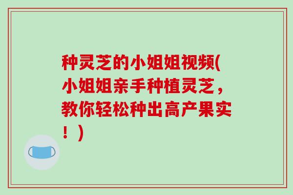 种灵芝的小姐姐视频(小姐姐亲手种植灵芝，教你轻松种出高产果实！)