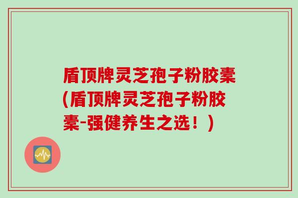 盾顶牌灵芝孢子粉胶橐(盾顶牌灵芝孢子粉胶橐-强健养生之选！)