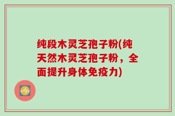 纯段木灵芝孢子粉(纯天然木灵芝孢子粉，全面提升身体免疫力)