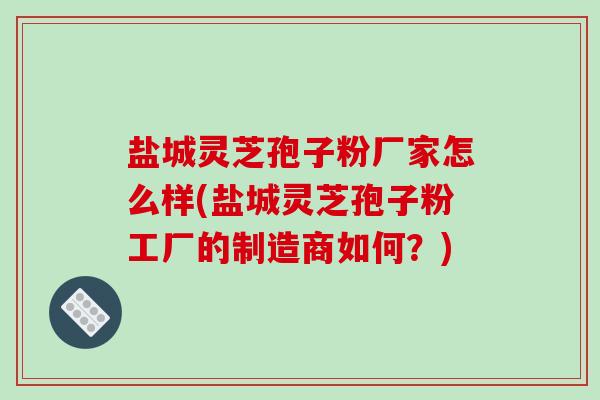 盐城灵芝孢子粉厂家怎么样(盐城灵芝孢子粉工厂的制造商如何？)