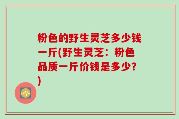 粉色的野生灵芝多少钱一斤(野生灵芝：粉色品质一斤价钱是多少？)