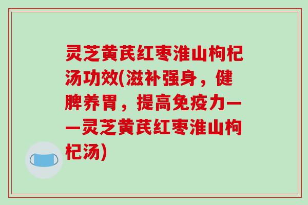 灵芝黄芪红枣淮山枸杞汤功效(滋补强身，健脾养胃，提高免疫力——灵芝黄芪红枣淮山枸杞汤)