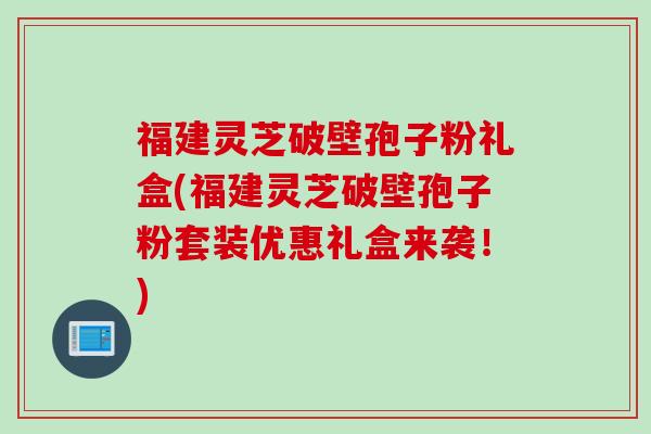 福建灵芝破壁孢子粉礼盒(福建灵芝破壁孢子粉套装优惠礼盒来袭！)