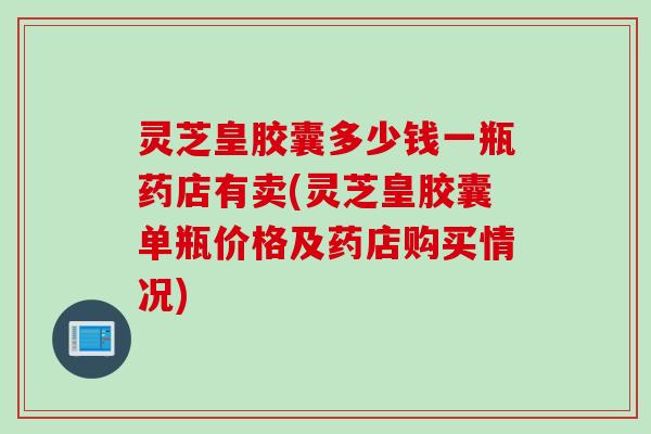 灵芝皇胶囊多少钱一瓶药店有卖(灵芝皇胶囊单瓶价格及药店购买情况)