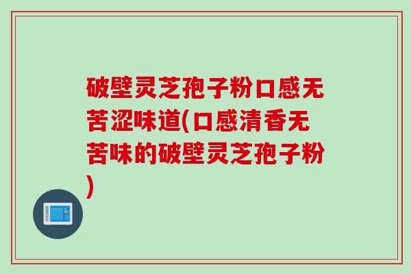 破壁灵芝孢子粉口感无苦涩味道(口感清香无苦味的破壁灵芝孢子粉)