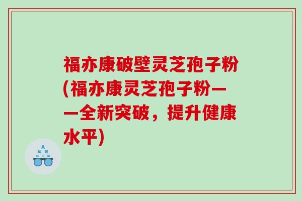 福亦康破壁灵芝孢子粉(福亦康灵芝孢子粉——全新突破，提升健康水平)