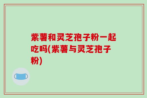 紫薯和灵芝孢子粉一起吃吗(紫薯与灵芝孢子粉)