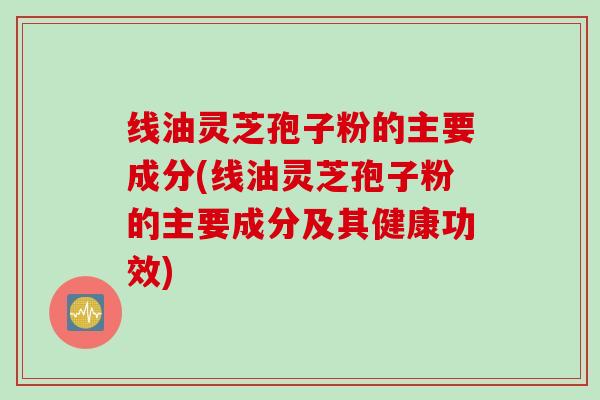线油灵芝孢子粉的主要成分(线油灵芝孢子粉的主要成分及其健康功效)