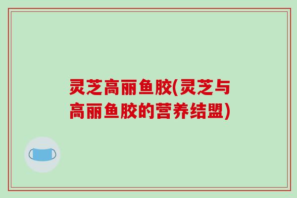 灵芝高丽鱼胶(灵芝与高丽鱼胶的营养结盟)