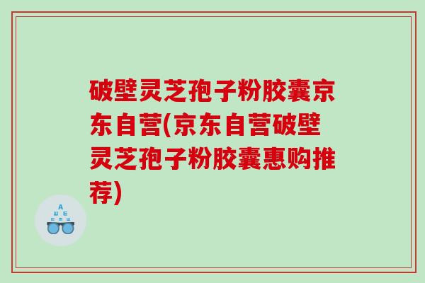 破壁灵芝孢子粉胶囊京东自营(京东自营破壁灵芝孢子粉胶囊惠购推荐)