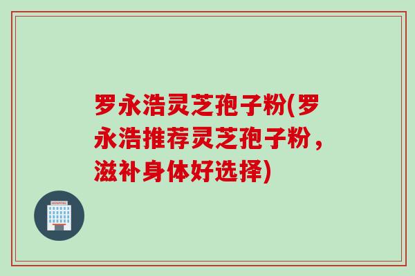 罗永浩灵芝孢子粉(罗永浩推荐灵芝孢子粉，滋补身体好选择)