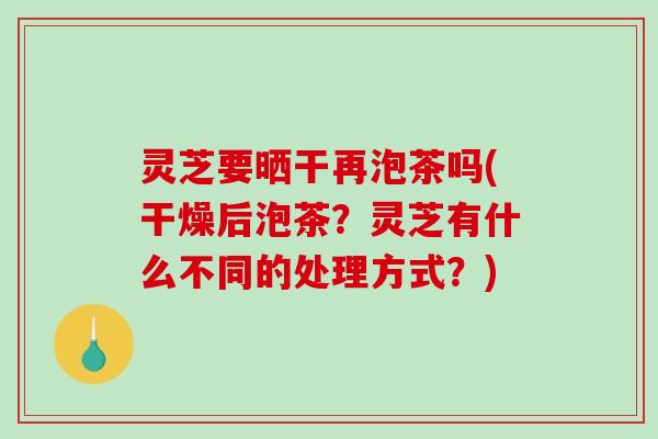 灵芝要晒干再泡茶吗(干燥后泡茶？灵芝有什么不同的处理方式？)