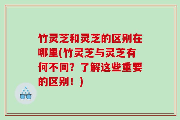 竹灵芝和灵芝的区别在哪里(竹灵芝与灵芝有何不同？了解这些重要的区别！)