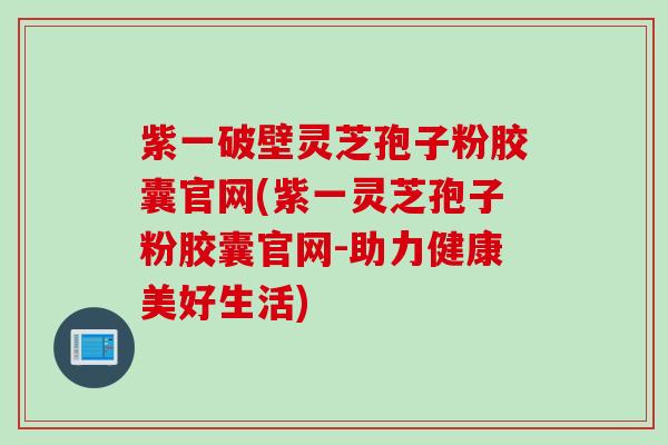紫一破壁灵芝孢子粉胶囊官网(紫一灵芝孢子粉胶囊官网-助力健康美好生活)