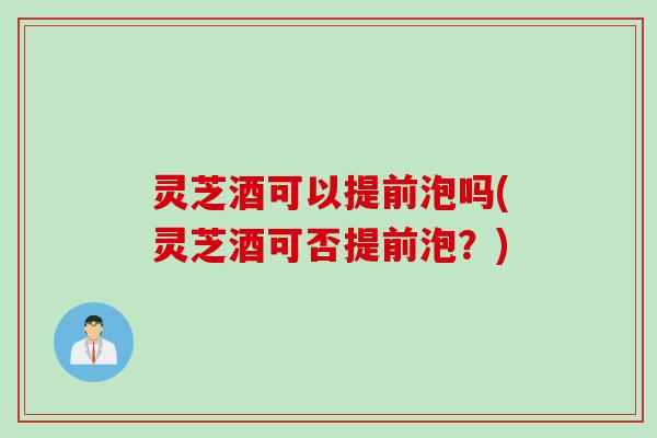 灵芝酒可以提前泡吗(灵芝酒可否提前泡？)