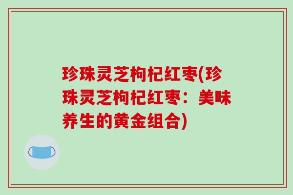 珍珠灵芝枸杞红枣(珍珠灵芝枸杞红枣：美味养生的黄金组合)