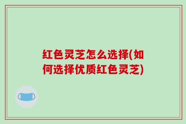红色灵芝怎么选择(如何选择优质红色灵芝)
