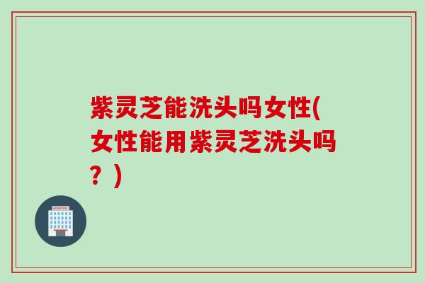 紫灵芝能洗头吗女性(女性能用紫灵芝洗头吗？)