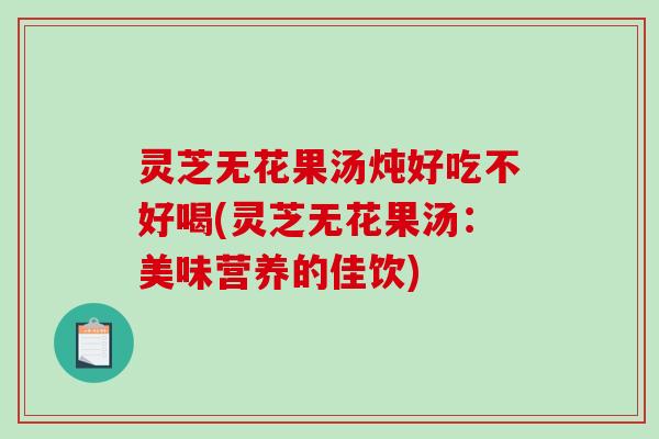 灵芝无花果汤炖好吃不好喝(灵芝无花果汤：美味营养的佳饮)