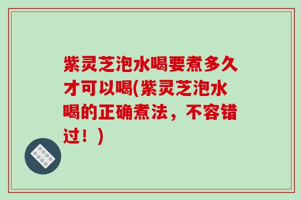 紫灵芝泡水喝要煮多久才可以喝(紫灵芝泡水喝的正确煮法，不容错过！)