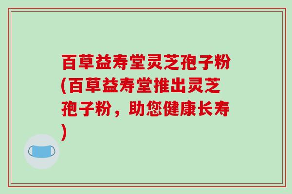 百草益寿堂灵芝孢子粉(百草益寿堂推出灵芝孢子粉，助您健康长寿)