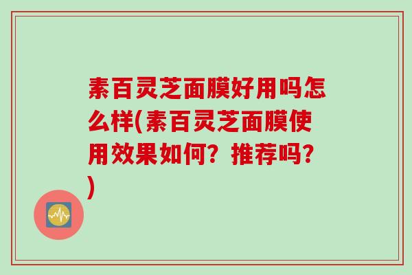 素百灵芝面膜好用吗怎么样(素百灵芝面膜使用效果如何？推荐吗？)