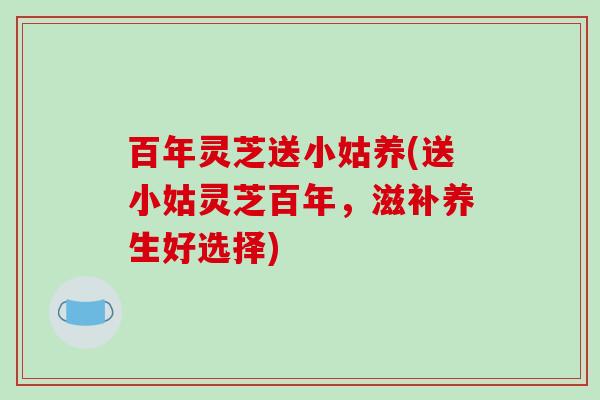 百年灵芝送小姑养(送小姑灵芝百年，滋补养生好选择)