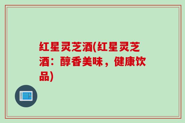 红星灵芝酒(红星灵芝酒：醇香美味，健康饮品)