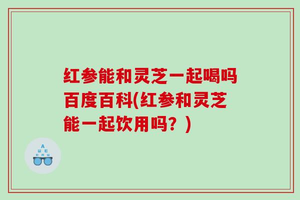 红参能和灵芝一起喝吗百度百科(红参和灵芝能一起饮用吗？)