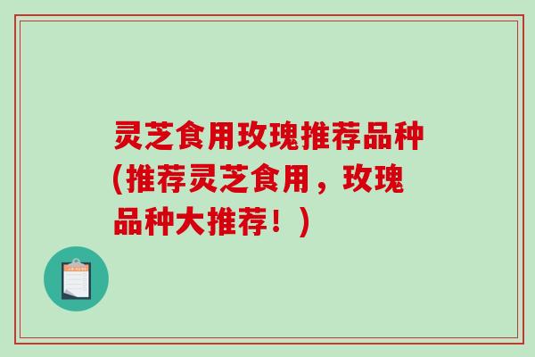 灵芝食用玫瑰推荐品种(推荐灵芝食用，玫瑰品种大推荐！)