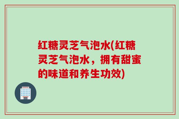 红糖灵芝气泡水(红糖灵芝气泡水，拥有甜蜜的味道和养生功效)