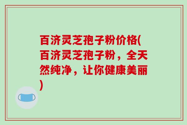 百济灵芝孢子粉价格(百济灵芝孢子粉，全天然纯净，让你健康美丽)