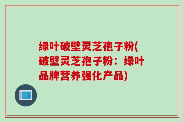 绿叶破壁灵芝孢子粉(破壁灵芝孢子粉：绿叶品牌营养强化产品)