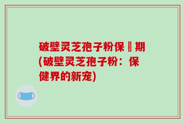 破壁灵芝孢子粉保屃期(破壁灵芝孢子粉：保健界的新宠)