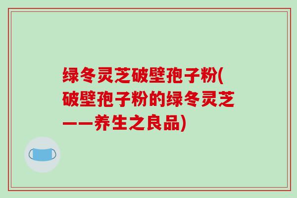 绿冬灵芝破壁孢子粉(破壁孢子粉的绿冬灵芝——养生之良品)