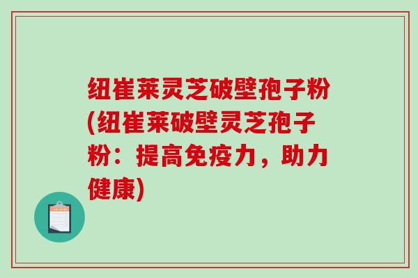 纽崔莱灵芝破壁孢子粉(纽崔莱破壁灵芝孢子粉：提高免疫力，助力健康)