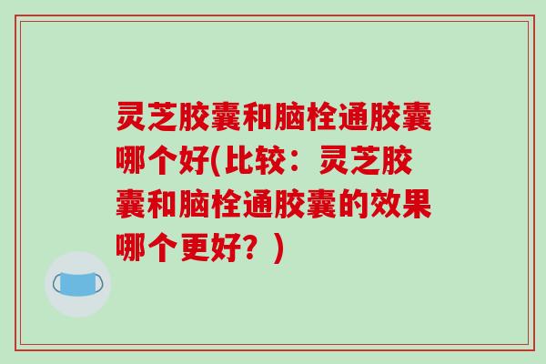 灵芝胶囊和脑栓通胶囊哪个好(比较:灵芝胶囊和脑栓通胶囊的效果哪个更好?) 灵芝胶囊和脑栓通胶囊哪个好(比较:灵芝胶囊和脑栓通胶囊的效果哪个更好?)