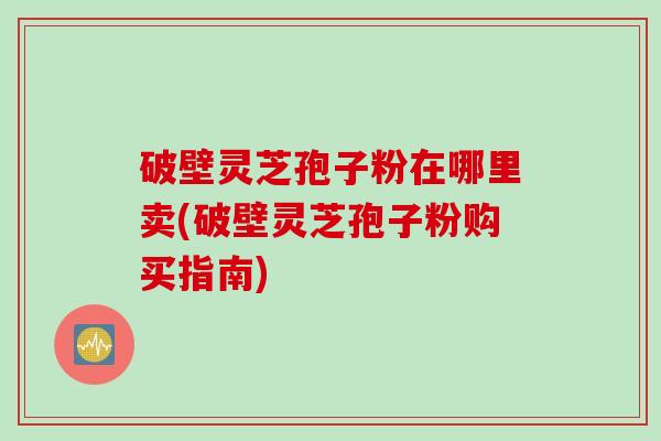 破壁灵芝孢子粉在哪里卖(破壁灵芝孢子粉购买指南)