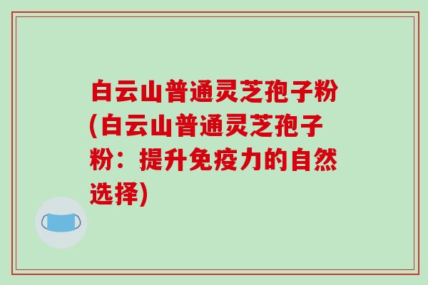 白云山普通灵芝孢子粉(白云山普通灵芝孢子粉：提升免疫力的自然选择)