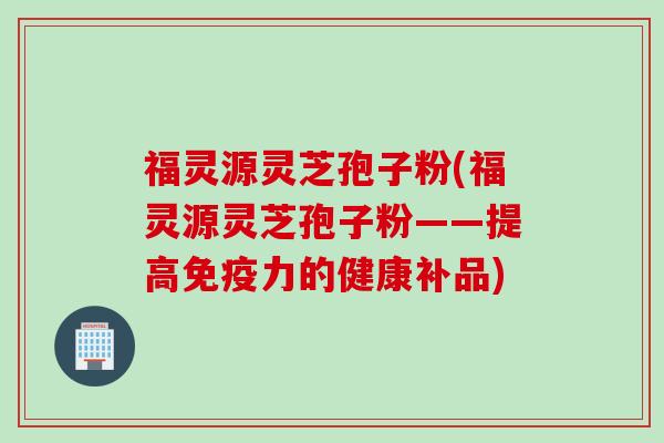 福灵源灵芝孢子粉(福灵源灵芝孢子粉——提高免疫力的健康补品)