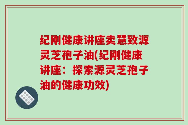 纪刚健康讲座卖慧致源灵芝孢子油(纪刚健康讲座：探索源灵芝孢子油的健康功效)