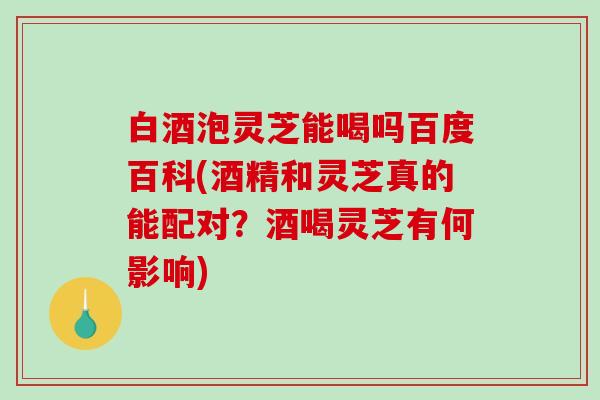 白酒泡灵芝能喝吗百度百科(酒精和灵芝真的能配对？酒喝灵芝有何影响)