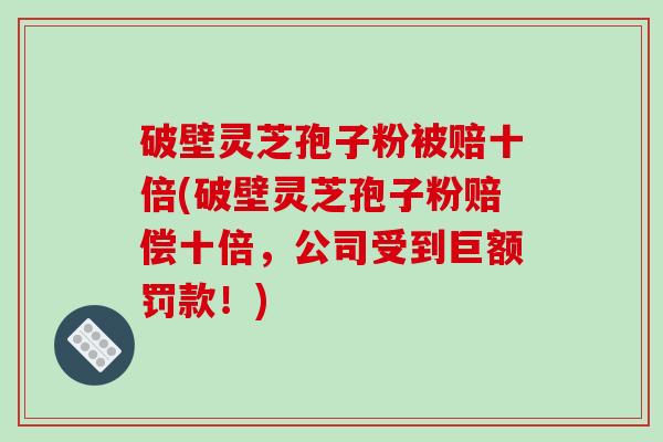 破壁灵芝孢子粉被赔十倍(破壁灵芝孢子粉赔偿十倍，公司受到巨额罚款！)