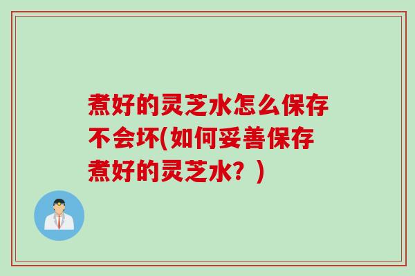 煮好的灵芝水怎么保存不会坏(如何妥善保存煮好的灵芝水？)
