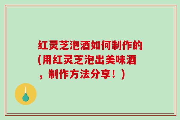 红灵芝泡酒如何制作的(用红灵芝泡出美味酒，制作方法分享！)
