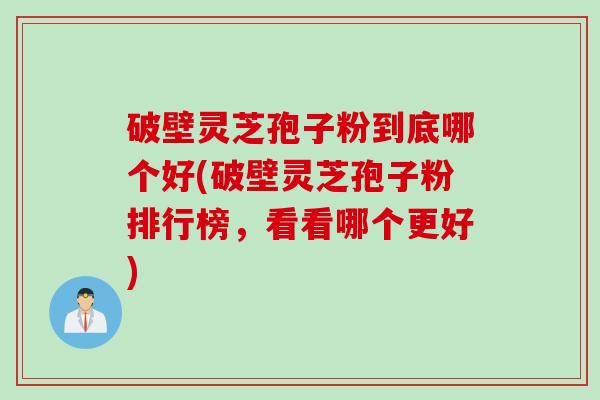 破壁灵芝孢子粉到底哪个好(破壁灵芝孢子粉排行榜，看看哪个更好)